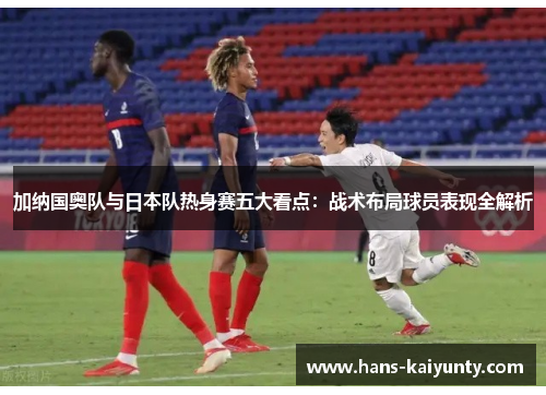 加纳国奥队与日本队热身赛五大看点：战术布局球员表现全解析