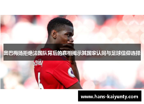 奥巴梅扬拒绝法国队背后的真相揭示其国家认同与足球信仰选择 奥巴梅扬拒绝法国队背后的真相揭示其国家认同与足球信仰选择